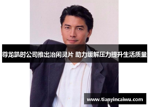 尊龙凯时公司推出治闲灵片 助力缓解压力提升生活质量